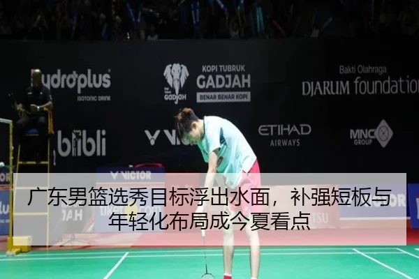 广东男篮选秀目标浮出水面，补强短板与年轻化布局成今夏看点（maiqiuwang）